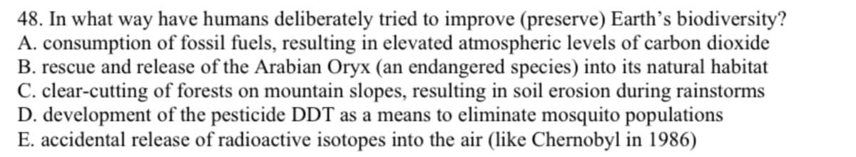 48. In what way have humans deliberately tried to improve (preserve) Earth's biodiversity?
A. consumption of fossil fuels, resulting in elevated atmospheric levels of carbon dioxide
B. rescue and release of the Arabian Oryx (an endangered species) into its natural habitat
C. clear-cutting of forests on mountain slopes, resulting in soil erosion during rainstorms
D. development of the pesticide DDT as a means to eliminate mosquito populations
E. accidental release of radioactive isotopes into the air (like Chernobyl in 1986)
