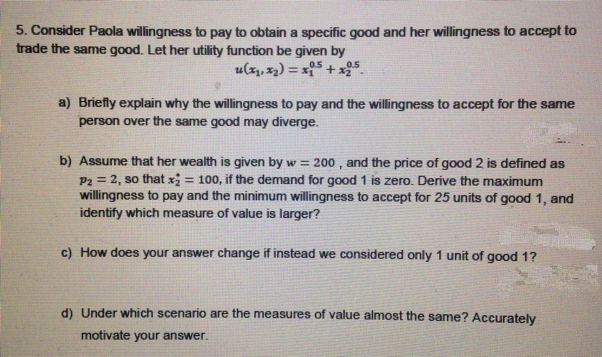 5. Consider Paola willingness to pay to obtain a specific good and her willingness to accept to
trade the same good. Let her utility function be given by
0.5
0.5
u(x, x) = x+x5.
a) Briefly explain why the willingness to pay and the willingness to accept for the same
person over the same good may diverge.
b) Assume that her wealth is given by w =
P2 = 2, so that x = 100, if the demand for good 1 is zero. Derive the maximum
willingness to pay and the minimum willingness to accept for 25 units of good 1, and
identify which measure of value is larger?
200 , and the price of good 2 is defined as
c) How does your answer change if instead we considered only 1 unit of good 1?
d) Under which scenario are the measures of value almost the same? Accurately
motivate your answer.
