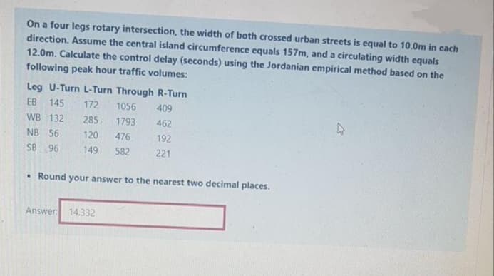 On a four legs rotary intersection, the width of both crossed urban streets is equal to 10.0m in each
direction. Assume the central island circumference equals 157m, and a circulating width equals
12.0m. Calculate the control delay (seconds) using the Jordanian empirical method based on the
following peak hour traffic volumes:
Leg U-Turn L-Turn Through R-Turn
EB
145
172
1056
409
WB 132
285
1793
462
NB
56
120
476
192
SB 96
149
582
221
• Round your answer to the nearest two decimal places.
Answer: 14.332
