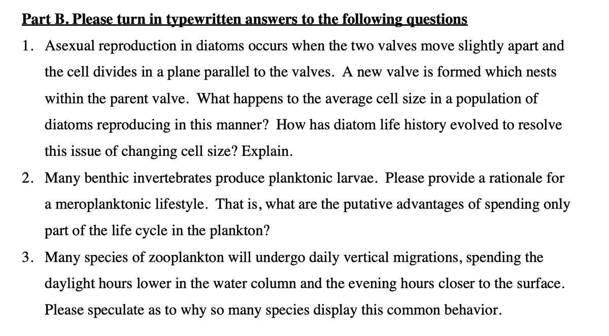 Part B. Please turn in typewritten answers to the following questions
1. Asexual reproduction in diatoms occurs when the two valves move slightly apart and
the cell divides in a plane parallel to the valves. A new valve is formed which nests
within the parent valve. What happens to the average cell size in a population of
diatoms reproducing in this manner? How has diatom life history evolved to resolve
this issue of changing cell size? Explain.
2. Many benthic invertebrates produce planktonic larvae. Please provide a rationale for
a meroplanktonic lifestyle. That is, what are the putative advantages of spending only
part of the life cycle in the plankton?
3. Many species of zooplankton will undergo daily vertical migrations, spending the
daylight hours lower in the water column and the evening hours closer to the surface.
Please speculate as to why so many species display this common behavior.
