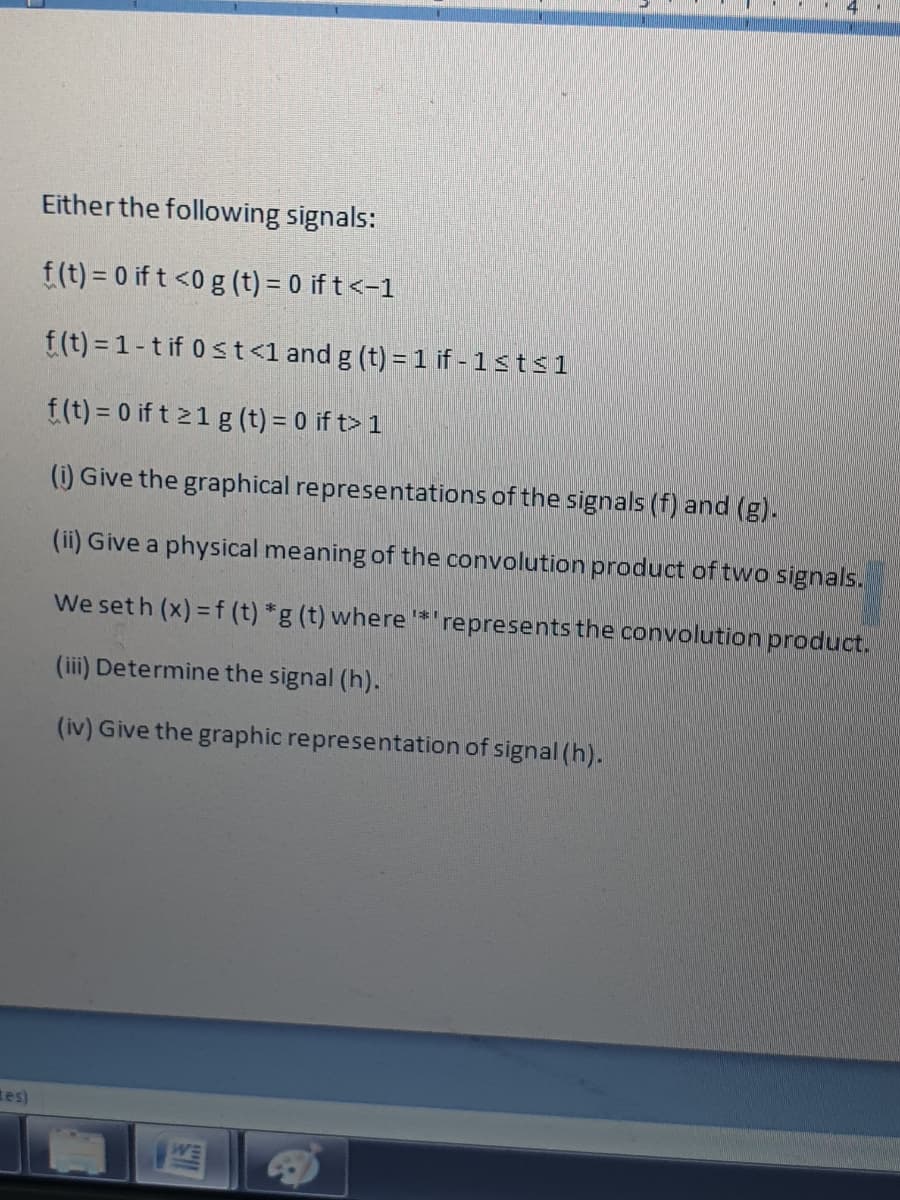 Either the following signals:
f(t) = 0 if t <0 g (t) = 0 if t<-1
f(t) = 1-t if 0st<1 and g (t) = 1 if - 1sts1
f(t) = 0 if t 21 g (t) = 0 if t> 1
(i) Give the graphical representations of the signals (f) and (g).
(ii) Give a physical meaning of the convolution product of two signals.
We set h (x) = f (t) *g (t) where *'
represents the convolution product.
(iii) Determine the signal (h).
(iv) Give the graphic representation of signal (h).
tes)
WE
