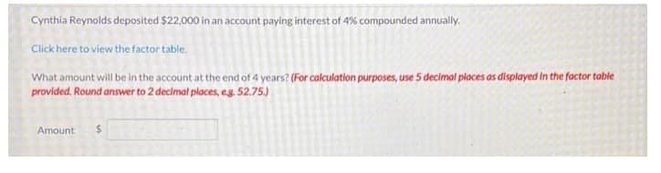 Cynthia Reynolds deposited $22,000 in an account paying interest of 4% compounded annually.
Click here to view the factor table.
What amount will be in the account at the end of 4 years? (For calculation purposes, use 5 decimal places as displayed in the factor table
provided. Round answer to 2 decimal places, es. 52.75)
Amount
