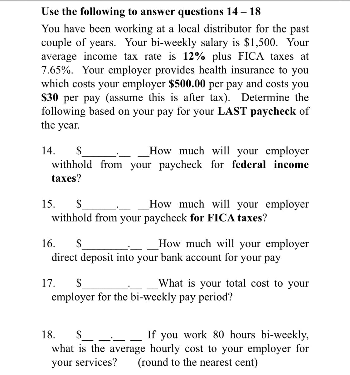 Use the following to answer questions 14 – 18
You have been working at a local distributor for the past
couple of years. Your bi-weekly salary is $1,500. Your
average income tax rate is 12% plus FICA taxes at
7.65%. Your employer provides health insurance to you
which costs your employer $500.00 per pay and costs you
$30 per pay (assume this is after tax). Determine the
following based on your pay for your LAST paycheck of
the year.
How much will your employer
withhold from your paycheck for federal income
14.
$
taxes?
How much will your employer
$
withhold from your paycheck for FICA taxes?
15.
16.
2$
How much will your employer
direct deposit into your bank account for your pay
17.
$
What is your total cost to your
employer for the bi-weekly pay period?
If you work &80 hours bi-weekly,
what is the average hourly cost to your employer for
(round to the nearest cent)
18.
$
your services?
