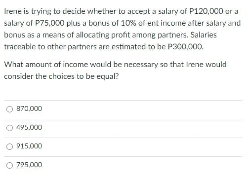 Irene is trying to decide whether to accept a salary of P120,000 or a
salary of P75,000 plus a bonus of 10% of ent income after salary and
bonus as a means of allocating profit among partners. Salaries
traceable to other partners are estimated to be P300,000.
What amount of income would be necessary so that Irene would
consider the choices to be equal?
870,000
495,000
915,000
O 795,000