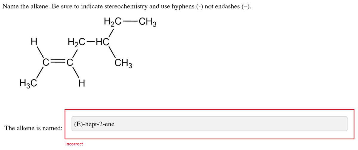 Name the alkene. Be sure to indicate stereochemistry and use hyphens (-) not endashes (–).
H2C—CH3
H
H₂C-HC
CH3
H
H3C
C
The alkene is named:
(E)-hept-2-ene
Incorrect