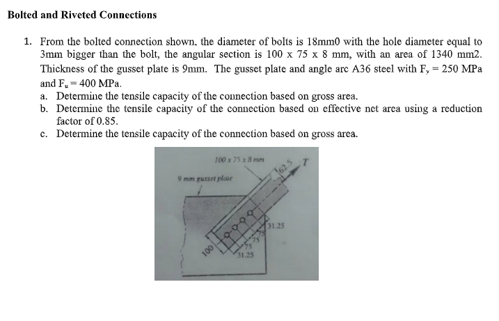 Bolted and Riveted Connections
1. From the bolted connection shown, the diameter of bolts is 18mm0 with the hole diameter equal to
3mm bigger than the bolt, the angular section is 100 x 75 x 8 mm, with an area of 1340 mm2.
Thickness of the gusset plate is 9mm. The gusset plate and angle arc A36 steel with F, = 250 MPa
and F₁ = 400 MPa.
a. Determine the tensile capacity of the connection based on gross area.
b. Determine the tensile capacity of the connection based on effective net area using a reduction
factor of 0.85.
c.
Determine the tensile capacity of the connection based on gross area.
100 x 75 x 8 mm
9 mm gusset plase
100
31.25
31.25
T