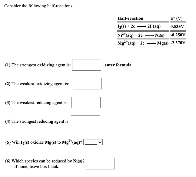 Consider the following half-reactions:
Half-reaction
E° (V)
12(s) + 2e → 21r (aq)
0.535V
Ni²*(aq) + 2e"
Ni(s)
|-0.250V
Mg*(aq) + 2e" -
Mg(s) -2.370V
(1) The strongest oxidizing agent is:
enter formula
(2) The weakest oxidizing agent is:
(3) The weakest reducing agent is:
(4) The strongest reducing agent is:
(5) Will I,(s) oxidize Mg(s) to Mg*(aq)? |
(6) Which species can be reduced by Ni(s)?
If none, leave box blank.
