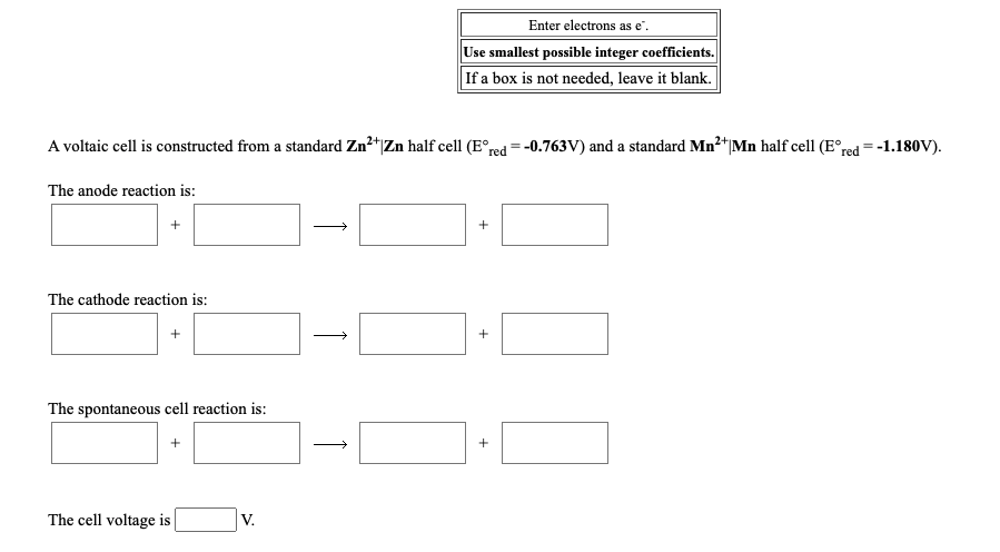 Enter electrons as e".
Use smallest possible integer coefficients.
If a box is not needed, leave it blank.
A voltaic cell is constructed from a standard Zn²+|Zn half cell (E°red = -0.763V) and a standard Mn²*|Mn half cell (E°red =-1.180V).
The anode reaction is:
The cathode reaction is:
The spontaneous cell reaction is:
+
The cell voltage is
V.
+
