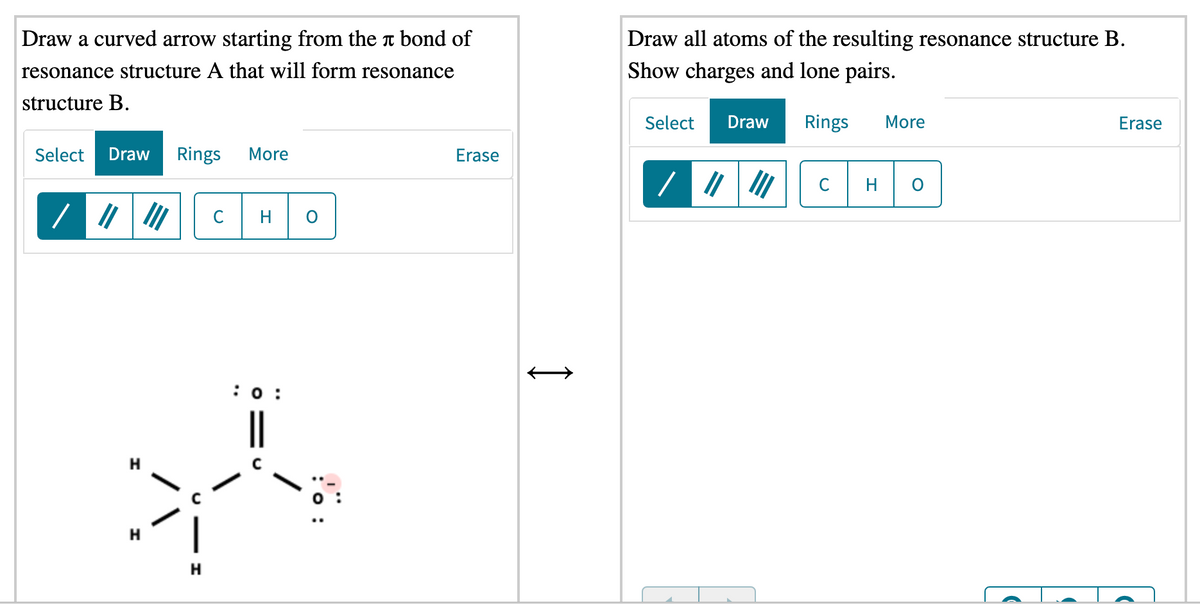 Draw a curved arrow starting from the t bond of
Draw all atoms of the resulting resonance structure B.
resonance structure A that will form resonance
Show charges and lone pairs.
structure B.
Select
Draw
Rings
More
Erase
Select
Draw
Rings
More
Erase
H
C
H
:0 :
H
