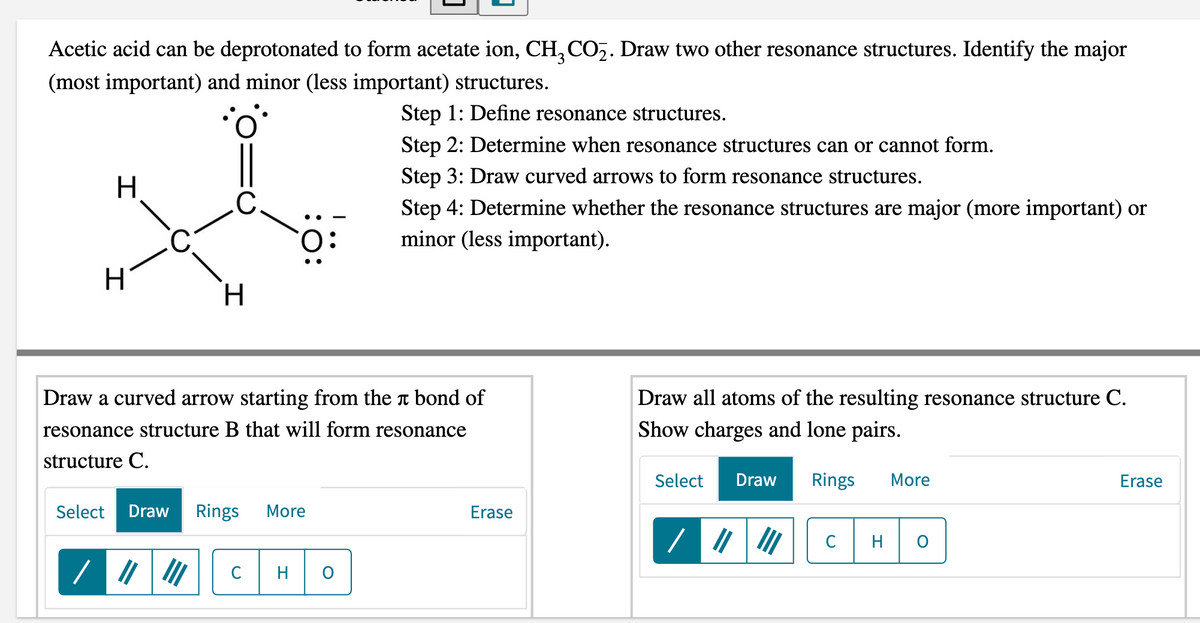 Acetic acid can be deprotonated to form acetate ion, CH, CO2. Draw two other resonance structures. Identify the major
(most important) and minor (less important) structures.
Step 1: Define resonance structures.
Step 2: Determine when resonance structures can or cannot form.
Step 3: Draw curved arrows to form resonance structures.
.C
Step 4: Determine whether the resonance structures are major (more important) or
minor (less important).
H.
Draw a curved arrow starting from the t bond of
Draw all atoms of the resulting resonance structure C.
resonance structure B that will form resonance
Show charges and lone pairs.
structure C.
Select
Draw
Rings
More
Erase
Select
Draw
Rings
More
Erase
C
H
:O:
