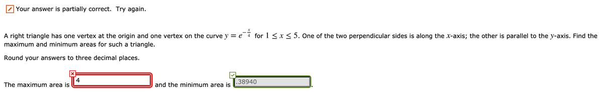 Your answer is partially correct. Try again.
A right triangle has one vertex at the origin and one vertex on the curve y = e 4 for 1 <x< 5. One of the two perpendicular sides is along the x-axis; the other is parallel to the y-axis. Find the
maximum and minimum areas for such a triangle.
Round your answers to three decimal places.
4
The maximum area is
.38940
and the minimum area is
