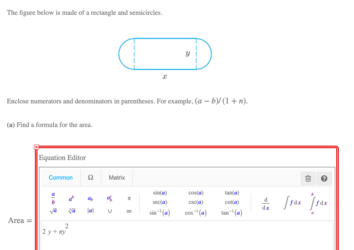 The figure below is made of a rectangle and semicircles.
Enclose numerators and denominators in parentheses. For example, (a – b)/ (1 + n).
(a) Find a formula for the area.
Equation Editor
Common
Ω
Matrix
sin(a)
cos(a)
tan(a)
b
a
ab
af,
ab
d
b
sec(a)
csc(a)
cot(a)
f dx
fdx
dx
Vā
|a|
sin- (a)
00
cos (a)
tan (a)
a
Area
2 у+ пу
