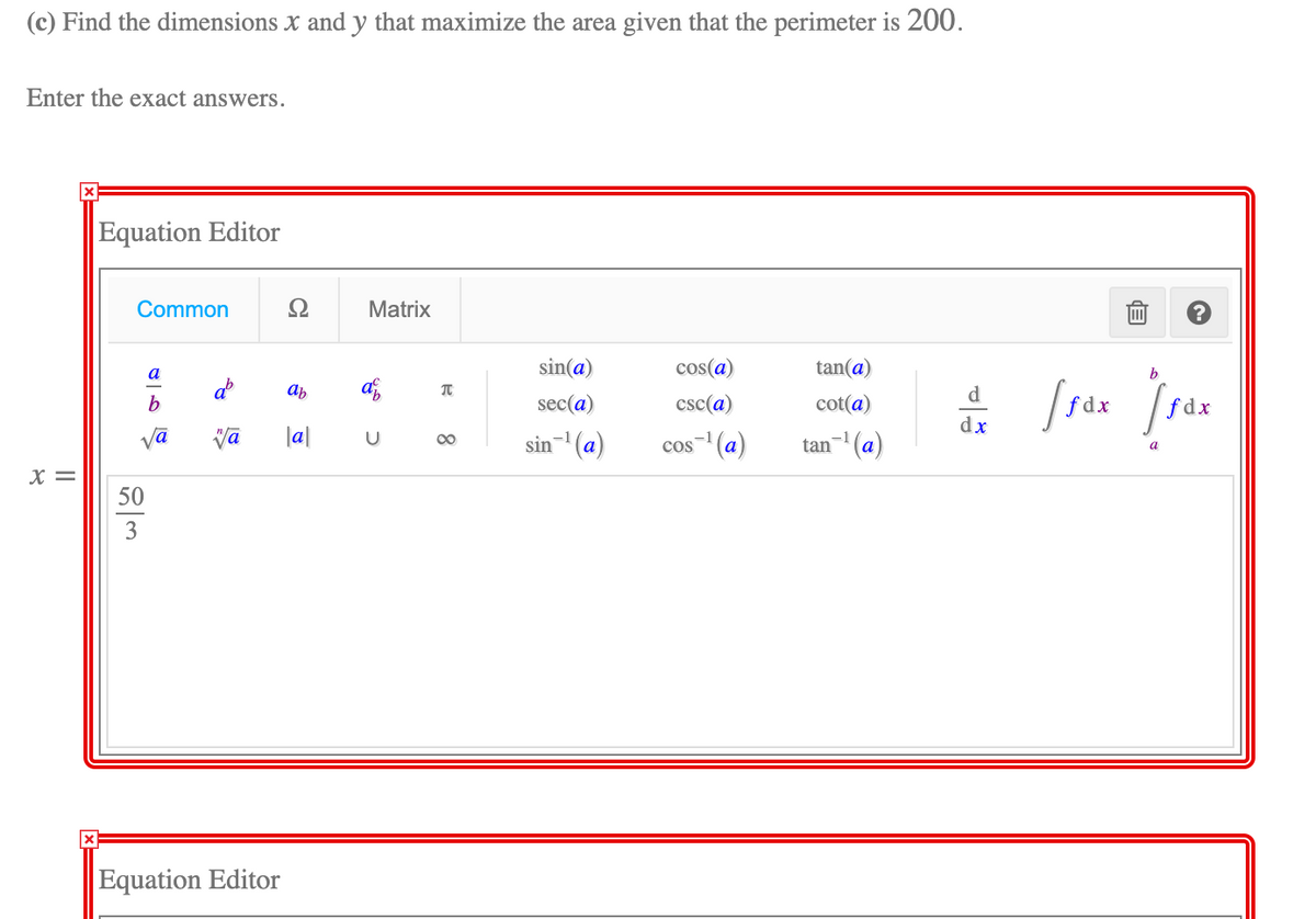 (c) Find the dimensions x and y that maximize the area given that the perimeter is 200.
Enter the exact answers.
Equation Editor
Common
Ω
Matrix
sin(a)
cos(a)
tan(a)
b
a
ab
d
sec(a)
csc(a)
cot(a)
fdx
f dx
dx
vā
la|
-1
-1
sin (a)
tan¬ (a)
00
cos (a)
a
X =
50
3
Equation Editor
