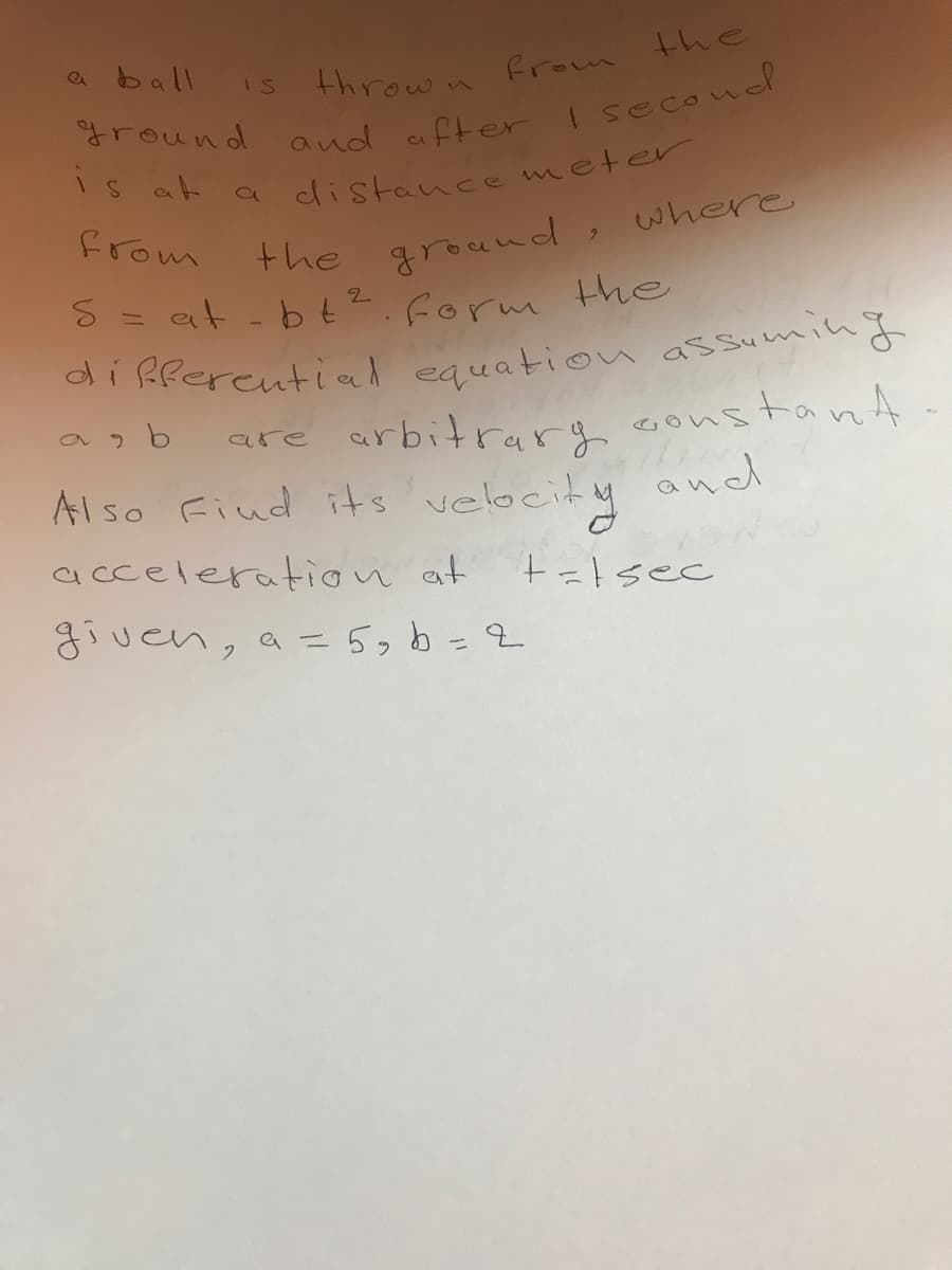 a ball
thrown from the
IS
is at
distance meter
the ground, where
S = at- bt2.form Hhe
from
as b
are arbitrarg constant
Also Fiud its velocity and
acceleratiion at
+=lsec
given, a =5, b=2
