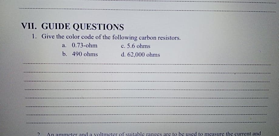 VII. GUIDE QUESTIONS
1. Give the color code of the following carbon resistors.
a. 0.73-ohm
c. 5.6 ohms
b. 490 ohms
d. 62,000 ohms
An ammeter and a yoltmeter of suitable ranges are to bę used to measure the current and
