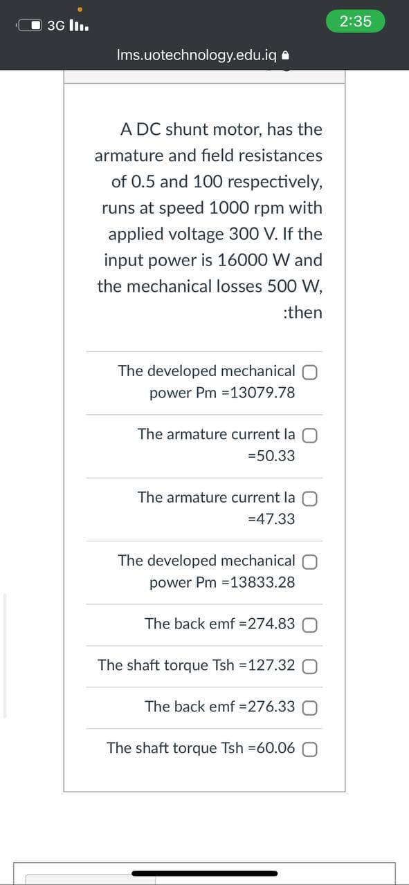 3G l.
2:35
Ims.uotechnology.edu.iq a
A DC shunt motor, has the
armature and field resistances
of 0.5 and 100 respectively,
runs at speed 1000 rpm with
applied voltage 300 V. If the
input power is 16000 W and
the mechanical losses 500 W,
:then
The developed mechanical
power Pm =13079.78
The armature current la
=50.33
The armature current la
=47.33
The developed mechanical
power Pm =13833.28
The back emf =274.83
The shaft torque Tsh =127.32
The back emf =276.33
The shaft torque Tsh =60.06
