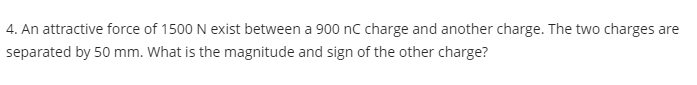 4. An attractive force of 1500 N exist between a 900 nC charge and another charge. The two charges are
separated by 50 mm. What is the magnitude and sign of the other charge?
