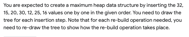 You are expected to create a maximum heap data structure by inserting the 32,
15, 20, 30, 12, 25, 16 values one by one in the given order. You need to draw the
tree for each insertion step. Note that for each re-build operation needed, you
need to re-draw the tree to show how the re-build operation takes place.
