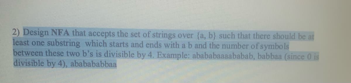 2) Design NFA that accepts the set of strings over (a, b} such that there should be at
least one substring which starts and ends with a b and the number of symbols
between these two b's is divisible by 4. Example: abababaaaababab, babbaa (since 0 is
divisible by 4), ababababbaa
