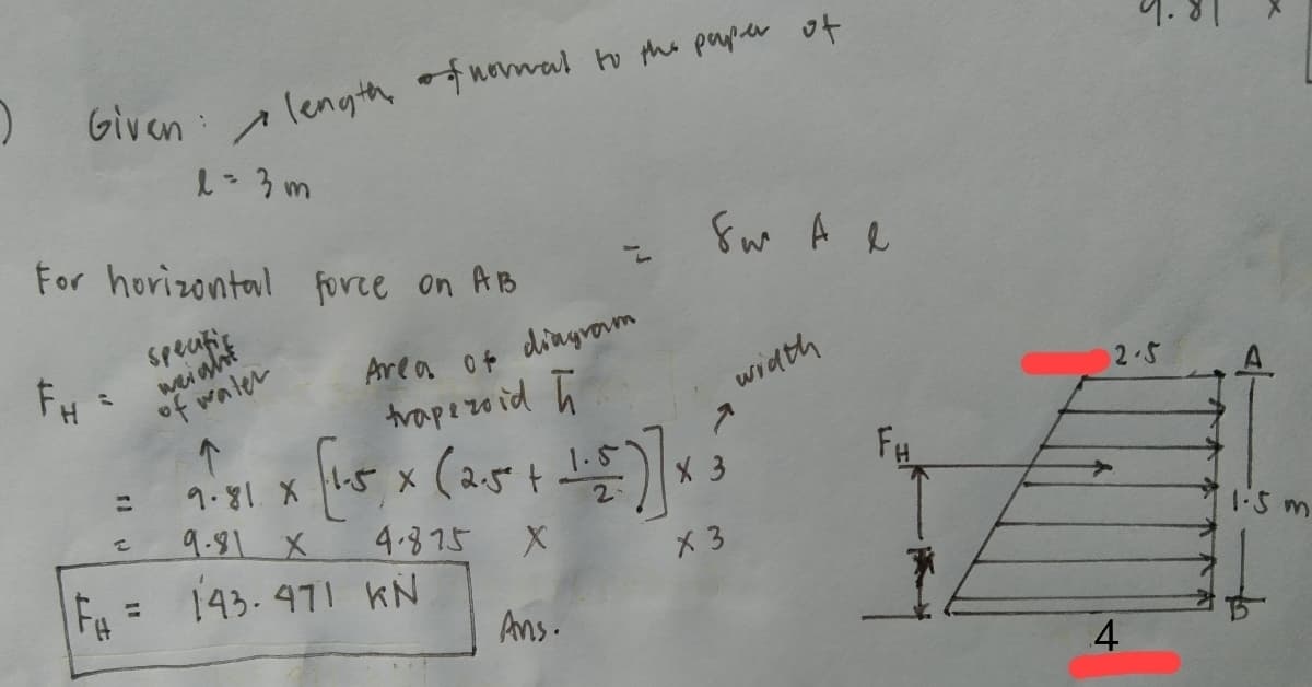 ) Given
length fnomval to the payler of
1-3m
For horizontal force on AB
Area o4
dinyrom
of water
trapezo id ū
width
2.5
9.81. X
9.81 X
t.
X 3
4.375
143.471 KN
X 3
1:5 m
%3D
Ans.
4
