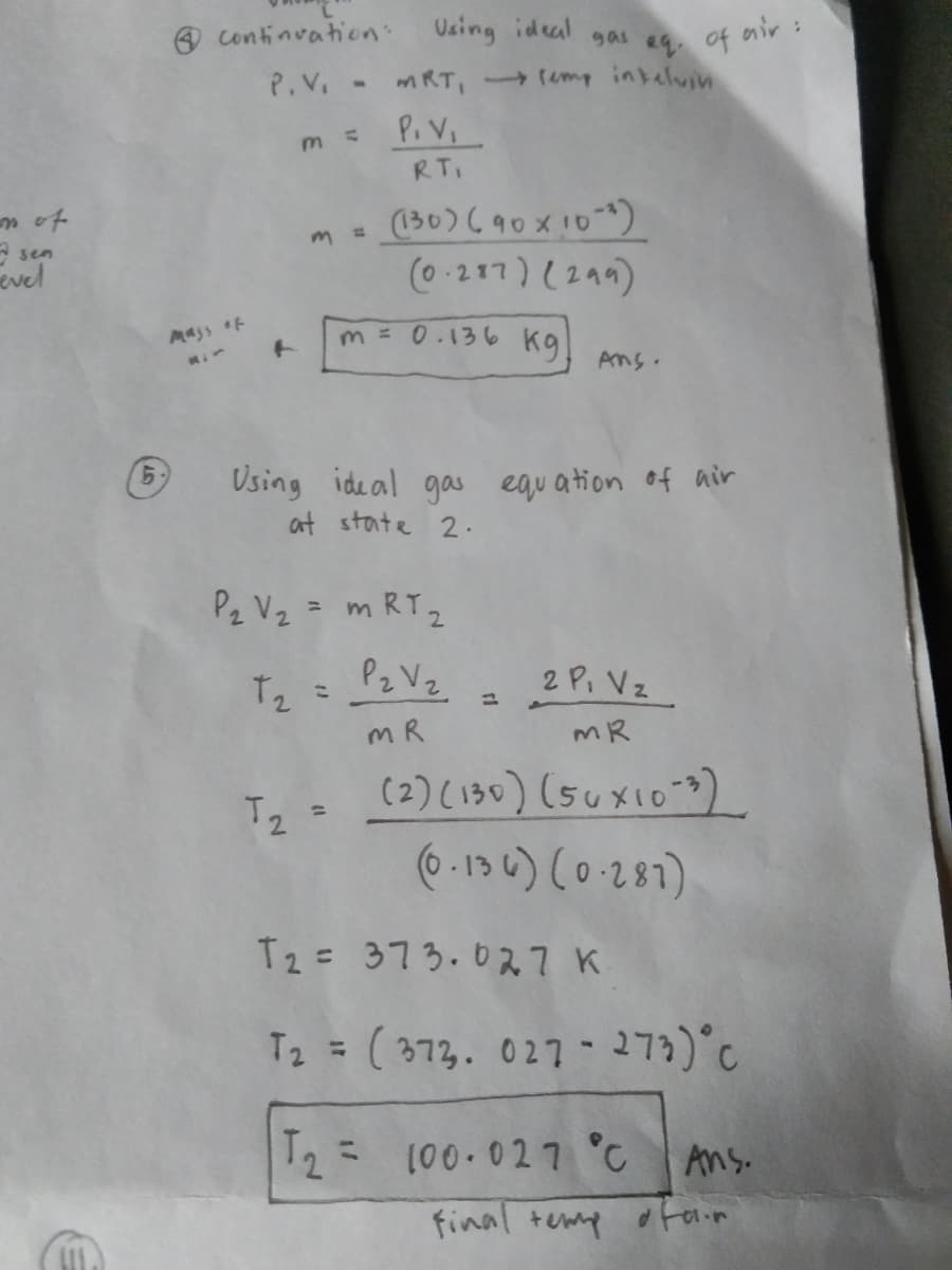 Continvation:
Vsing ideal
gas
4 of air :
P.V. - mRT, mp inkelvin
P. V
RT.
(130)690x10)
(0.217) (294)
m of
A sen
evel
Mass f
m = 0.136
kg
Ans.
Using ideal gas equation of air
at state 2.
9.
P2 Vz = m RT2
Tz = P2 V2
m R
2 P. Vz
MR
(2) (130) (suxio")
* .134) (0.281)
Tz =
T2= 373.0ス7 K
T2 = (373. 027- 273) C
%3D
T2 (00.027 °C
Ans.
final temp oFaim
