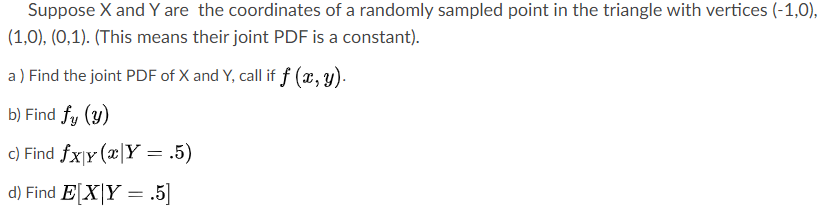 Suppose X and Y are the coordinates of a randomly sampled point in the triangle with vertices (-
O), (0,1). (This means their joint PDF is a constant).
Find the joint PDF of X and Y, call if f (x,y).
Find fy (y)
