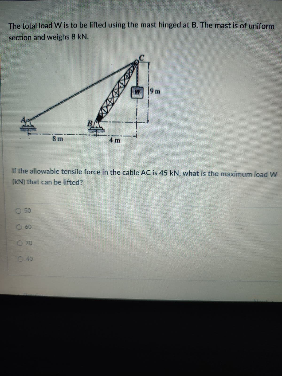 The total load W is to be lifted using the mast hinged at B. The mast is of uniform
section and weighs 8 kN.
W9m
A
BA
8 m
4 m
If the allowable tensile force in the cable AC is 45 kN, what is the maximum load W
(kN) that can be lifted?
O 50
O 60
O 70
