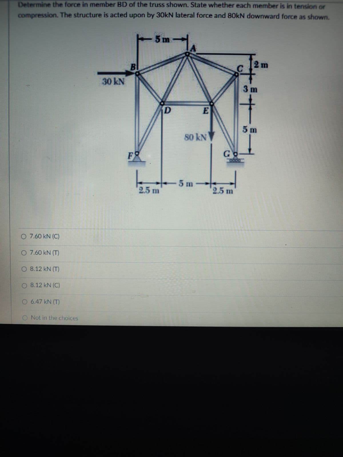 Determine the force in member BD of the truss shown. State whether each member is in tension or
compression. The structure is acted upon by 30kN lateral force and 80kN downward force as shown.
5m
2m
30KN
3 m
5 m
80 kN
FO
Go-
5 m
2.5 m
2.5 m
O 7.60 kN (C)
O 7.60 kN (T)
O 8.12 kN (T
O 8.12 kN (C)
O 6.47 kN (T)
O Not in the choices
