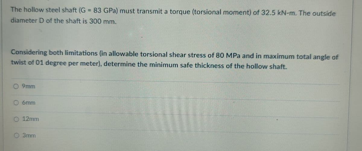 The hollow steel shaft (G =83 GPa) must transmit a torque (torsional moment) of 32.5 kN-m. The outside
diameter D of the shaft is 300 mm.
Considering both limitations (in allowable torsional shear stress of 80 MPa and in maximum total angle of
twist of 01 degree per meter), determine the minimum safe thickness of the hollow shaft.
O 9mm
6mm
12mm
O 3mm
