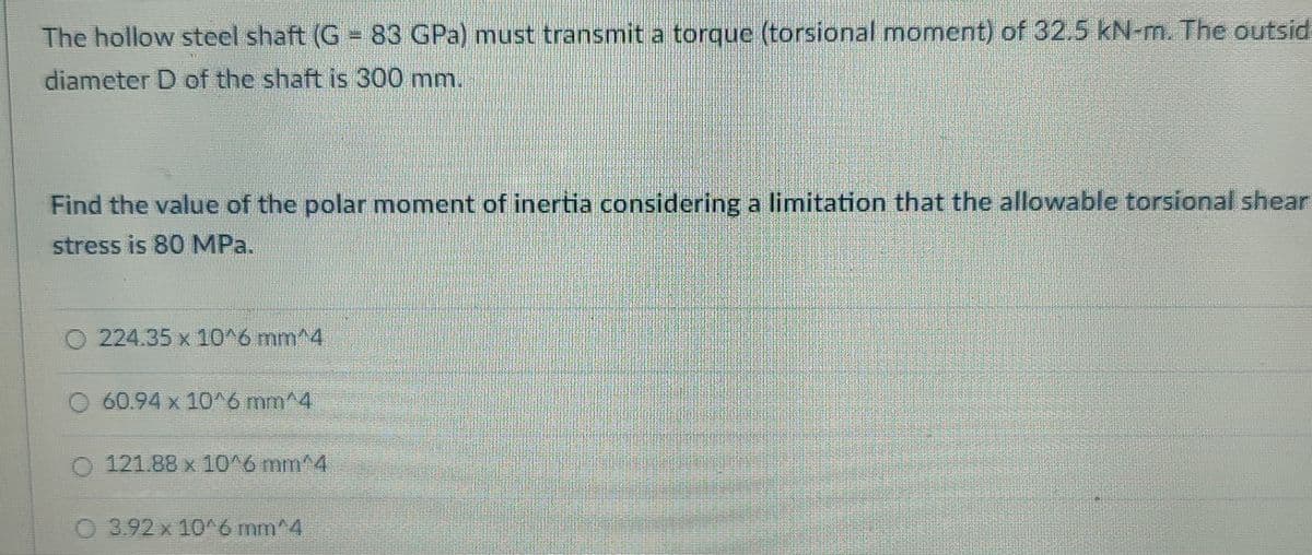 The hollow steel shaft (G 83 GPa) must transmit a torque (torsional moment) of 32.5 kN-m. The outsid
diameter D of the shaft is 300 mm.
Find the value of the polar moment of inertia considering a limitation that the allowable torsional shear
stress is 80 MPa.
O 224.35 x 10^6 mm^4
60.94 x 10^6 mm^4
O 121.88 x 10^6 mm^4
O 3.92 x 10^6 mm^4
