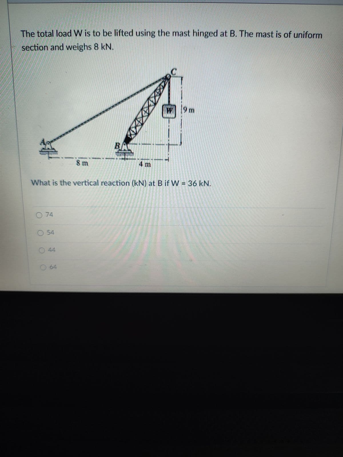 The total load W is to be lifted using the mast hinged at B. The mast is of uniform
section and weighs 8 kN.
9 m
BA
8 m
4 m
What is the vertical reaction (kN) at B if W = 36 kN.
O 74
54
44
O 64
