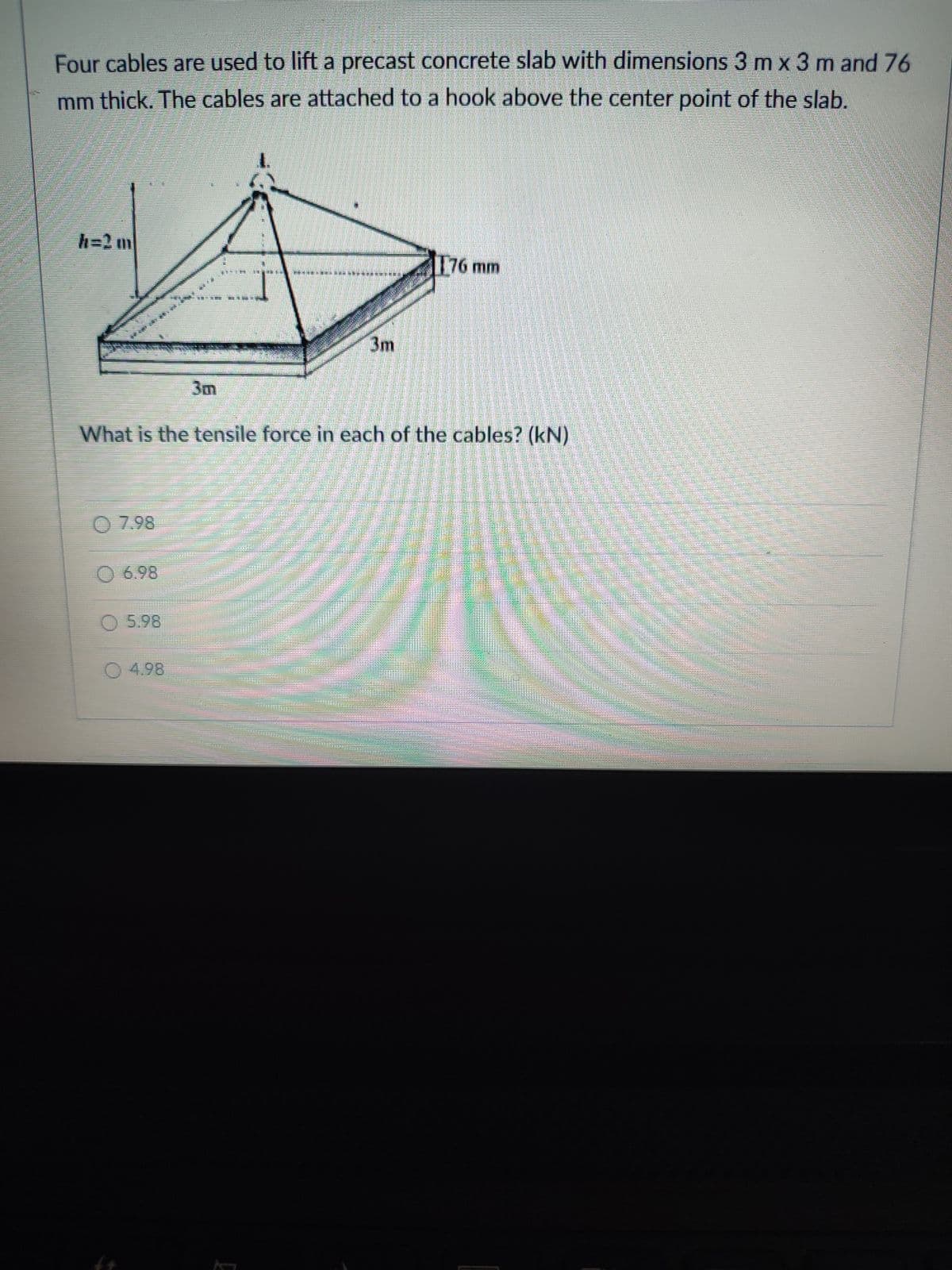 Four cables are used to lift a precast concrete slab with dimensions 3 m x 3 m and 76
mm thick. The cables are attached to a hook above the center point of the slab.
h=2 m
176 mm
3m
3m
What is the tensile force in each of the cables? (kN)
O 7.98
O 6.98
O 5.98
4.98
