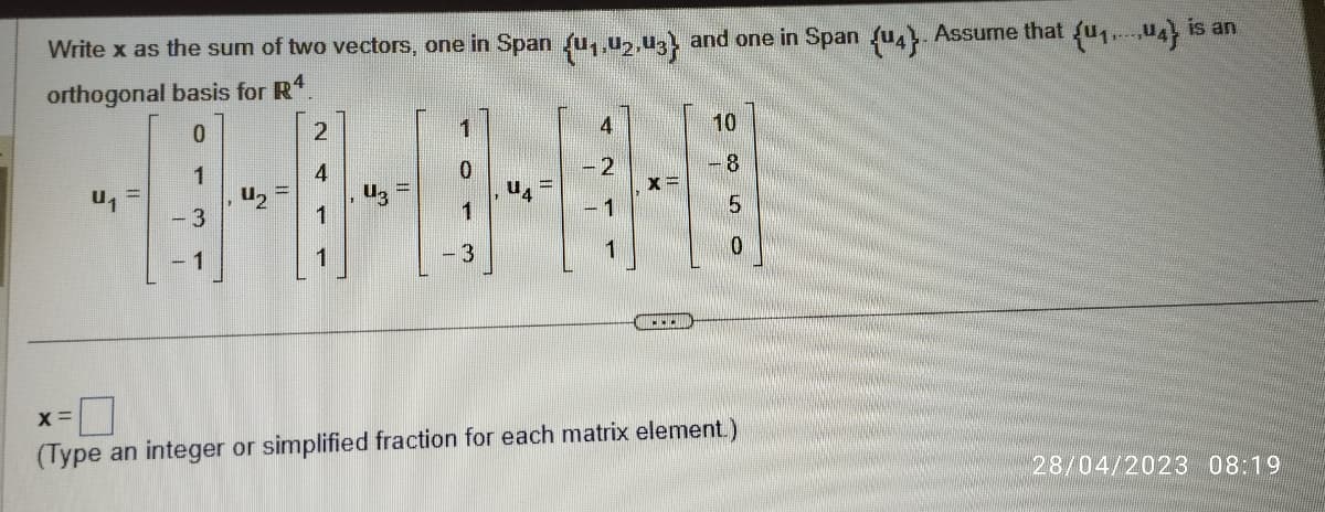 Write x as the sum of two vectors, one in Span {u₁,02,03} and one in Span (u4). Assume that (u₁...4} is an
orthogonal basis for R4.
0
1
- 3
- 1
U₁
U₂
2
4
1
1
-1
X=
....
10
8
5
0
X =
(Type an integer or simplified fraction for each matrix element.)
28/04/2023 08:19