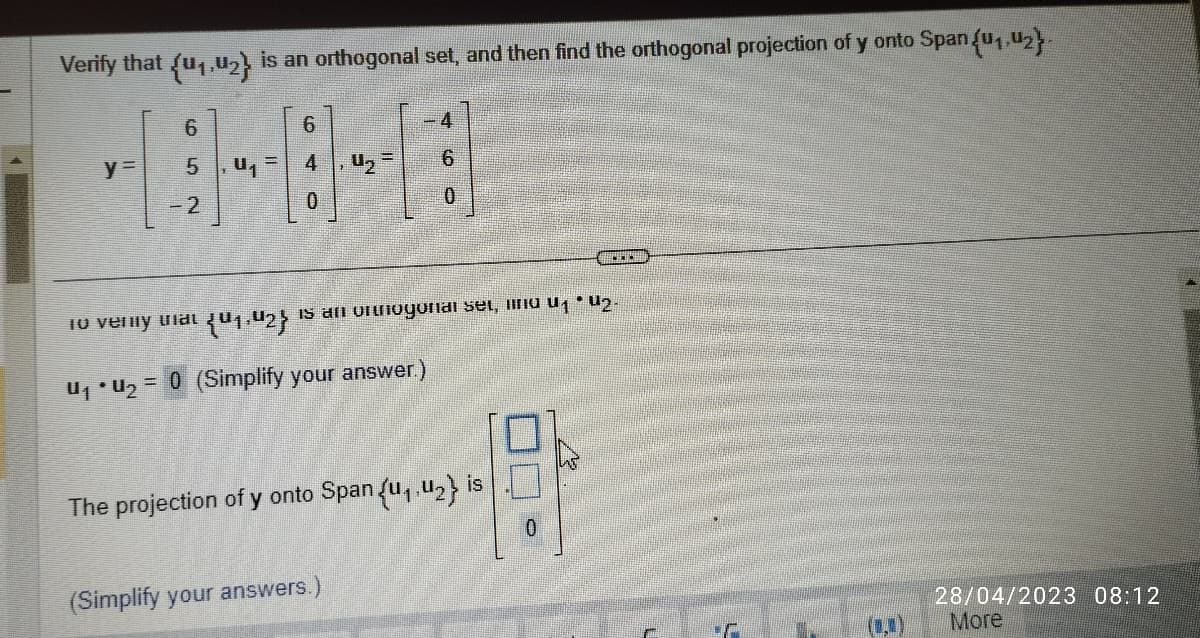 Verify that {u₁,u₂} is an orthogonal set, and then find the orthogonal projection of y onto Span {u₁,U₂}-
6
6
418-9-18
y= 5
-2
6
To very at 01.42} is an orthogonal set, find 01 * 02-
U₁ • U₂ = 0 (Simplify your answer.)
The projection of y onto Span (u₁.₂} is
(Simplify your answers.)
0
28/04/2023 08:12
More