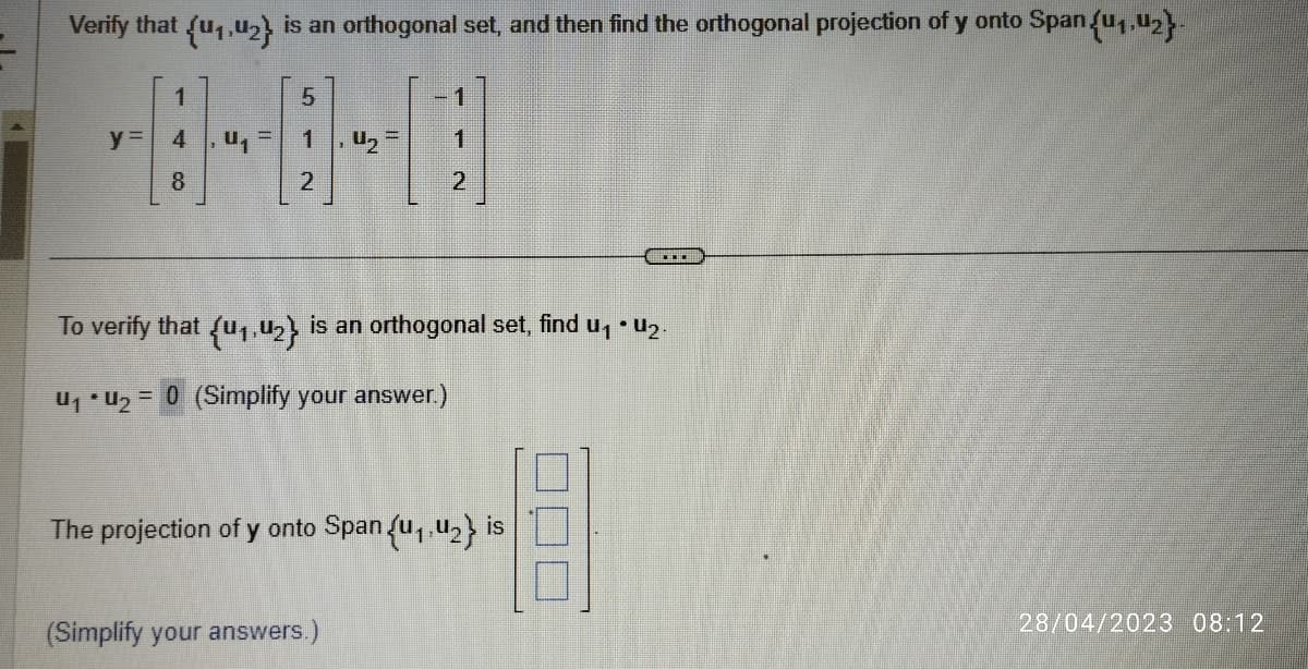 Verify that (u₁,u₂} is an orthogonal set, and then find the orthogonal projection of y onto Span {u₁,U2}-
y=
1
4, U₁
8
=
5
2
4₂ =
1
1
2
(Simplify your answers.)
To verify that {41.42} is an orthogonal set, find u₁ • U₂.
U₁U₂= = 0 (Simplify your answer.)
The projection of y onto Span {₁,₂} is
....
28/04/2023 08:12