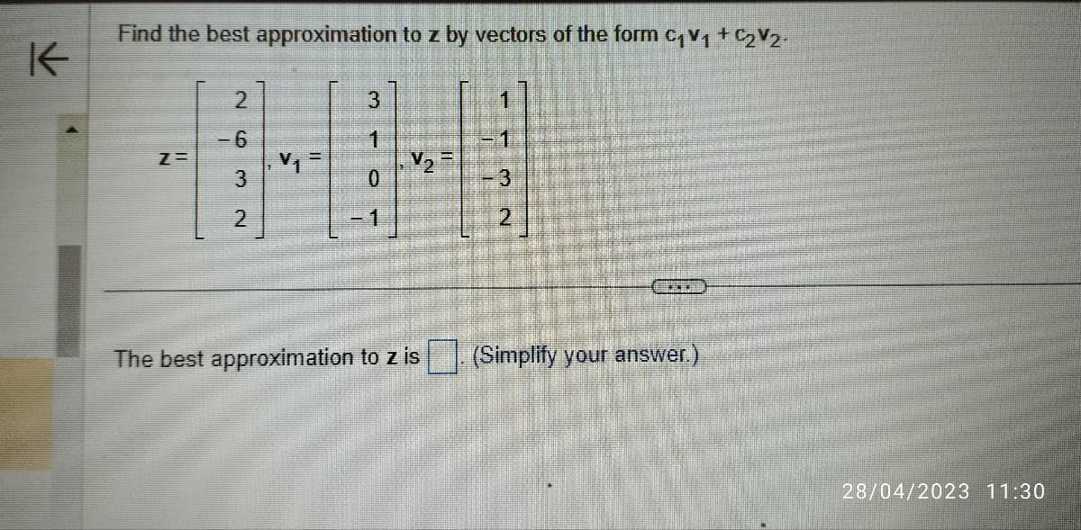 K
Find the best approximation to z by vectors of the form C₁V1 +₂V2.
Z=
2
-6
V1
3
NW
2
=
3
1
0
Menur
V₂=
The best approximation to z is
NI
3
NW
2
****
(Simplify your answer.)
28/04/2023 11:30