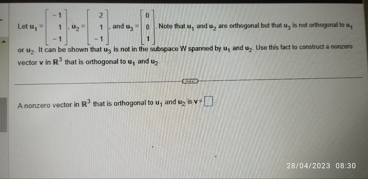 Let u₁
=
-1
1
2
1
₂
and U3
0
0
Note that
and
U₁
or u₂. It can be shown that u3 is not in the subspace W spanned by u₁ and u₂. Use this fact to construct a nonzero
vector v in R³ that is orthogonal to u₁
and ₂.
ALERI
are orthogonal but that u, is not orthogonal to u
2
A nonzero vector in R³ that is orthogonal to u₁ and u₂ is v =
28/04/2023 08:30