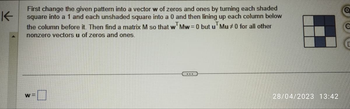 K
First change the given pattern into a vector w of zeros and ones by turning each shaded
square into a 1 and each unshaded square into a 0 and then lining up each column below
the column before it. Then find a matrix M so that w Mw=0 but u Mu #0 for all other
nonzero vectors u of zeros and ones.
W=
***
28/04/2023 13:42