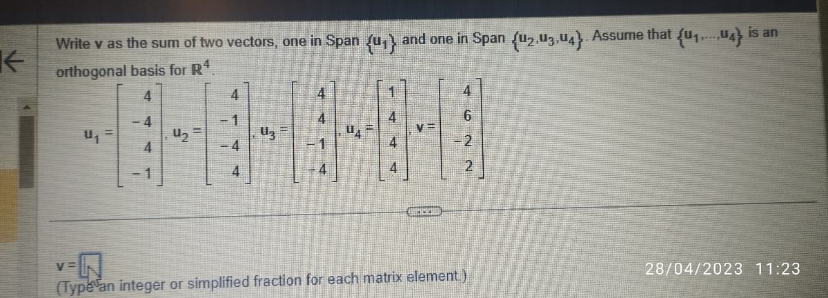 ←
Write v as the sum of two vectors, one in Span (u₁} and one in Span (u2,03,04). Assume that {u₁,...,04) is an
orthogonal basis for Rª
4
4
U₁
V=
4
- 1
4₂
4
1
4
4
BIELEH
2
2
N
(Type an integer or simplified fraction for each matrix element.)
28/04/2023 11:23