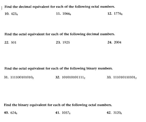 I Find the decimal equivalent for each of the following octal numbers.
10. 4238
11. 10668
12. 17768
Find the octal equivalent for each of the following decimal numbers.
22. 501
23. 1925
24. 2004
Find the octal equivalent for each of the following binary numbers.
31. 111100101010₂
32. 1010101011112
33. 1110101101012
Find the binary equivalent for each of the following octal numbers.
40. 6248
41. 10578
42. 31208