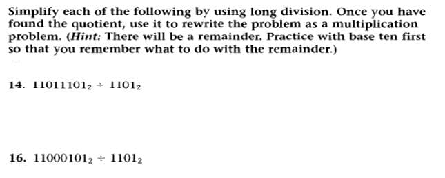 Simplify each of the following by using long division. Once you have
found the quotient, use it to rewrite the problem as a multiplication
problem. (Hint: There will be a remainder. Practice with base ten first
so that you remember what to do with the remainder.)
14. 110111012 + 11012
16. 110001012 + 11012