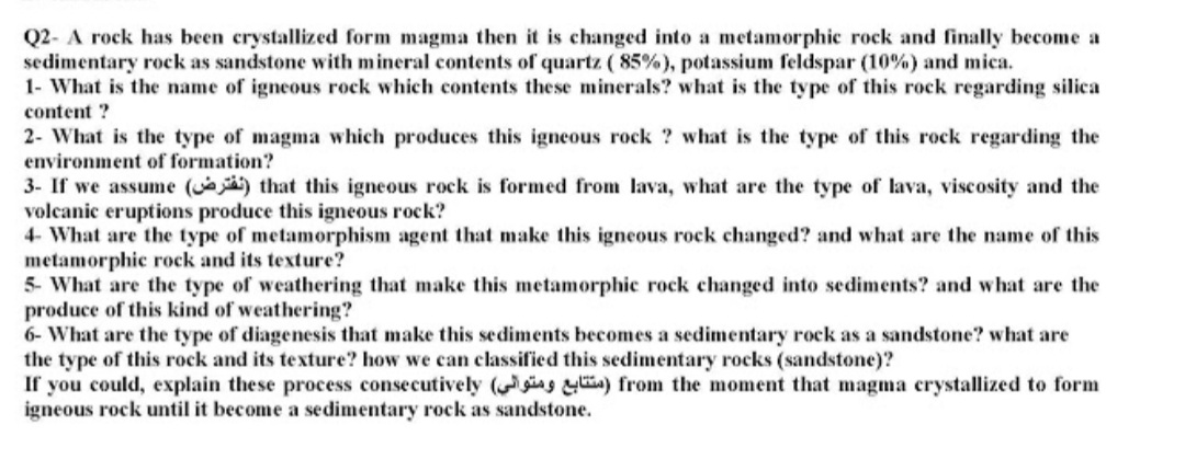 Q2- A rock has been crystallized form magma then it is changed into a metamorphic rock and finally become a
sedimentary rock as sandstone with mineral contents of quartz ( 85%), potassium feldspar (10%) and mica.
1- What is the name of igneous rock which contents these minerals? what is the type of this rock regarding silica
content ?
2- What is the type of magma which produces this igneous rock ? what is the type of this rock regarding the
environment of formation?
3- If we assume (e) that this igneous rock is formed from lava, what are the type of lava, viscosity and the
volcanic eruptions produce this igneous rock?
4- What are the type of metamorphism agent that make this igneous rock changed? and what are the name of this
metamorphic rock and its texture?
5- What are the type of weathering that make this metamorphic rock changed into sediments? and what are the
produce of this kind of weathering?
6- What are the type of diagenesis that make this sediments becomes a sedimentary rock as a sandstone? what are
the type of this rock and its texture? how we can classified this sedimentary rocks (sandstone)?
If you could, explain these process consecutively ( ing ) from the moment that magma crystallized to form
igneous rock until it become a sedimentary rock as sandstone.
