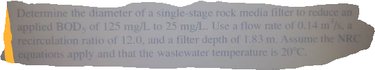 Determine the diameter of a single-stage rock media filter to reduce an
applied BOD, of 125 mg/L to 25 mg/L. Use a flow rate of 0.14 m'/s, a
recirculation ratio of 12.0, and a filter depth of 1.83 m. Assume the NRC
equations apply and that the wastewater temperature is 20°C.
