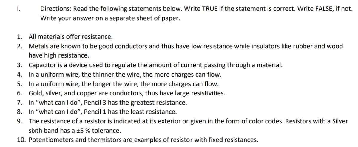 I.
Directions: Read the following statements below. Write TRUE if the statement is correct. Write FALSE, if not.
Write your answer on a separate sheet of paper.
1. All materials offer resistance.
2. Metals are known to be good conductors and thus have low resistance while insulators like rubber and wood
have high resistance.
3. Capacitor is a device used to regulate the amount of current passing through a material.
4. In a uniform wire, the thinner the wire, the more charges can flow.
5. In a uniform wire, the longer the wire, the more charges can flow.
6. Gold, silver, and copper are conductors, thus have large resistivities.
7. In "what can I do", Pencil 3 has the greatest resistance.
8. In "what can I do", Pencil 1 has the least resistance.
9. The resistance of a resistor is indicated at its exterior or given in the form of color codes. Resistors with a Silver
sixth band has a ±5 % tolerance.
10. Potentiometers and thermistors are examples of resistor with fixed resistances.
