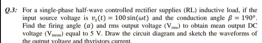 Q.3: For a single-phase half-wave controlled rectifier supplies (RL) inductive load, if the
input source voltage is v3(t) = = 190°.
Find the firing angle (a) and rms output voltage (Vms) to obtain mean output DC
voltage (Vmean) equal to 5 V. Draw the circuit diagram and sketch the waveforms of
100 sin(wt) and the conduction angle ß
%3D
the output voltage and thyristors current.
