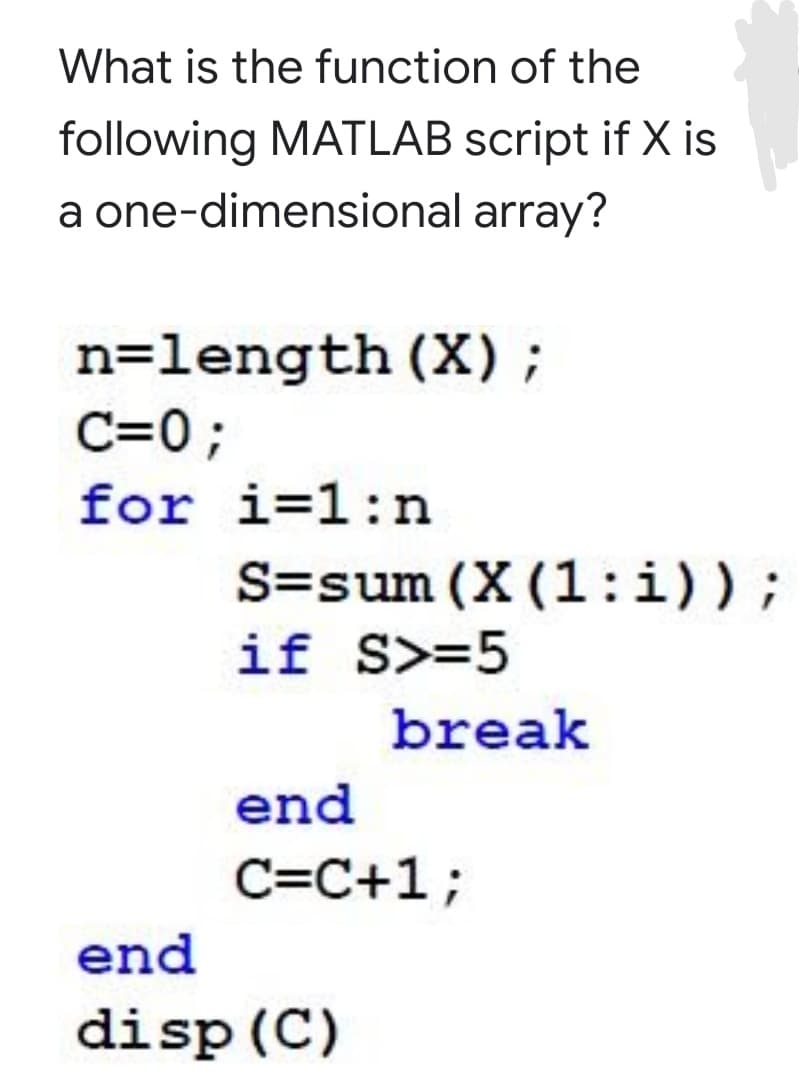 What is the function of the
following MATLAB script if X is
a one-dimensional array?
n=length (X);
C=0;
for i=1:n
S=sum (X (1:i));
if S>=5
break
end
C=C+1;
end
disp (C)
