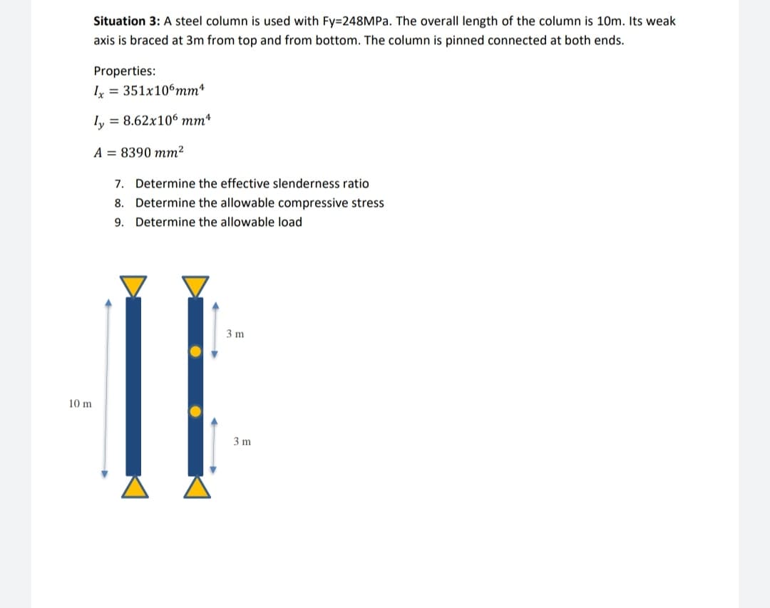 Situation 3: A steel column is used with Fy=248MP.. The overall length of the column is 10m. Its weak
axis is braced at 3m from top and from bottom. The column is pinned connected at both ends.
Properties:
I = 351x106mm*
Iy = 8.62x106 mm*
A = 8390 mm²
7. Determine the effective slenderness ratio
8. Determine the allowable compressive stress
9. Determine the allowable load
3 m
10 m
3 m
