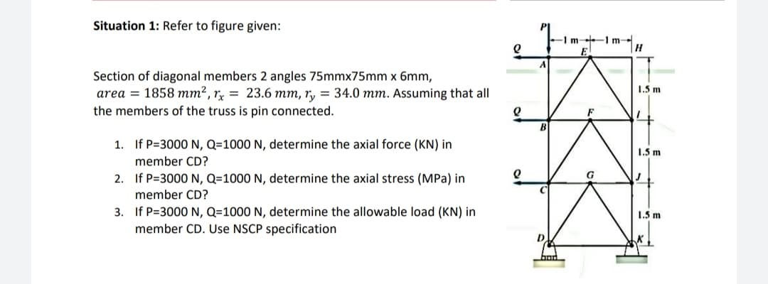 Situation 1: Refer to figure given:
-1 m -1 m-
E
Section of diagonal members 2 angles 75mmx75mm x 6mm,
1.5 m
area = 1858 mm², rỵ = 23.6 mm, r, = 34.0 mm. Assuming that all
the members of the truss is pin connected.
1. If P=3000 N, Q=1000 N, determine the axial force (KN) in
1.5 m
member CD?
G
2. If P=3000 N, Q=1000 N, determine the axial stress (MPa) in
member CD?
3. If P=3000 N, Q=1000 N, determine the allowable load (KN) in
member CD. Use NSCP specification
1.5 m
