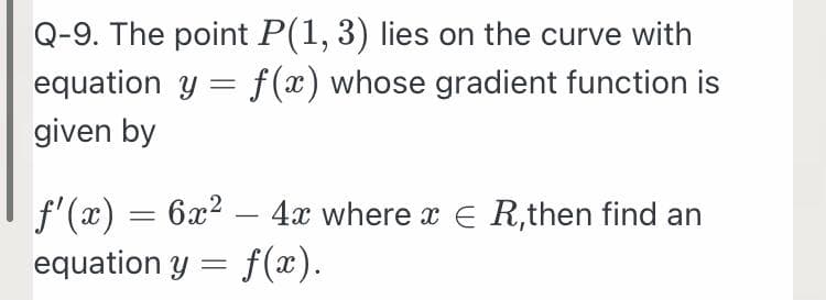 Q-9. The point P(1, 3) lies on the curve with
equation y = f (x) whose gradient function is
given by
f'(x) = 6x2 – 4x where x E R,then find an
equation y = f(x).
-
