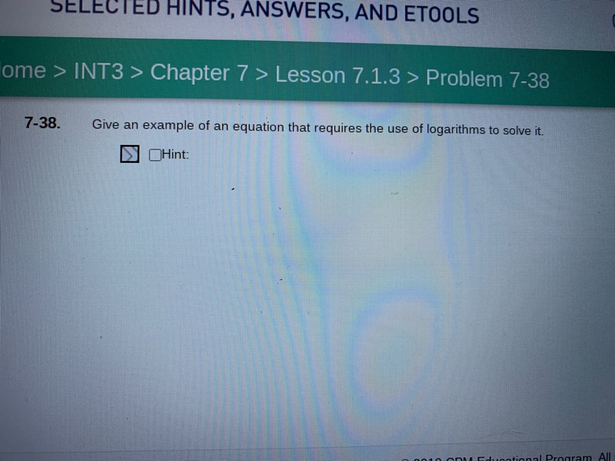 SELE
HINTS, ANSWERS, AND ETOOLS
ome > INT3 > Chapter 7 > Lesson 7.1.3 > Problem 7-38
7-38.
Give an example of an equation that requires the use of logarithms to solve it.
OHint:
o010 cD L Educational Program All
